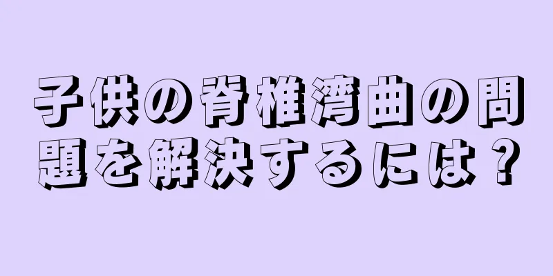 子供の脊椎湾曲の問題を解決するには？