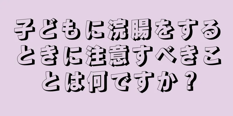 子どもに浣腸をするときに注意すべきことは何ですか？