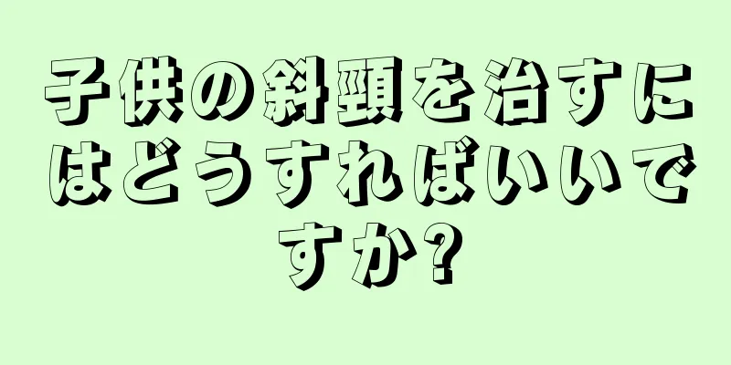 子供の斜頸を治すにはどうすればいいですか?
