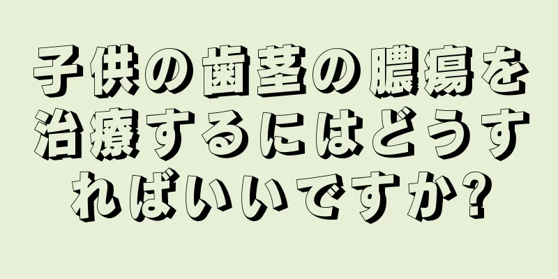 子供の歯茎の膿瘍を治療するにはどうすればいいですか?