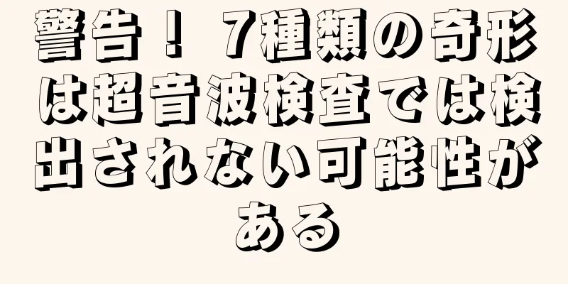 警告！ 7種類の奇形は超音波検査では検出されない可能性がある