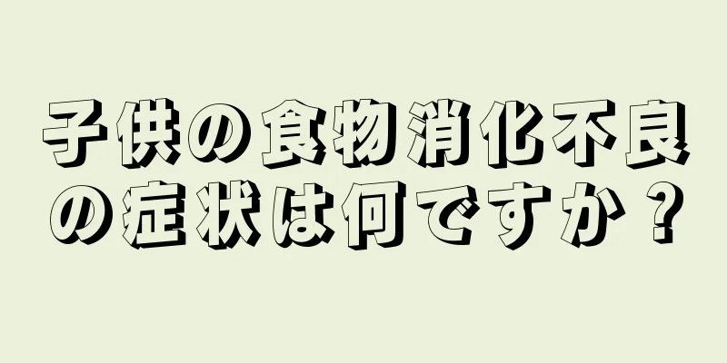 子供の食物消化不良の症状は何ですか？