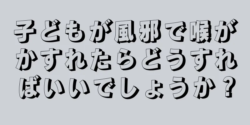 子どもが風邪で喉がかすれたらどうすればいいでしょうか？