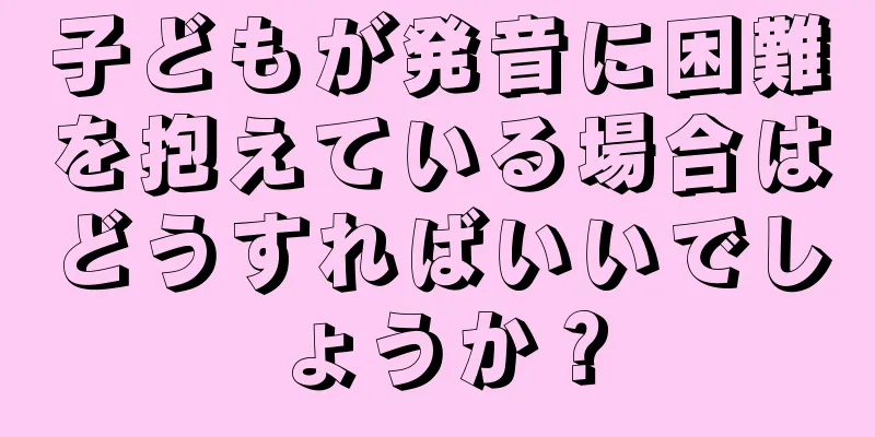 子どもが発音に困難を抱えている場合はどうすればいいでしょうか？