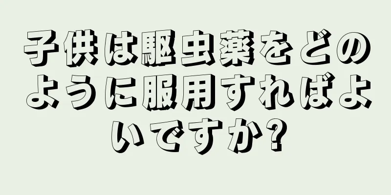子供は駆虫薬をどのように服用すればよいですか?