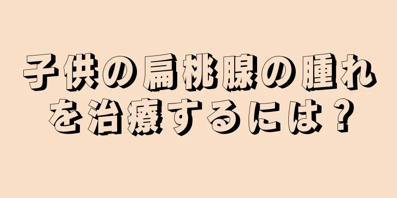 子供の扁桃腺の腫れを治療するには？