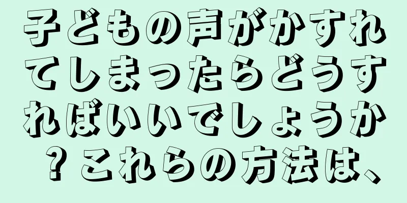 子どもの声がかすれてしまったらどうすればいいでしょうか？これらの方法は、