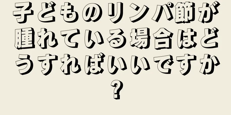 子どものリンパ節が腫れている場合はどうすればいいですか?