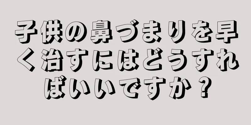 子供の鼻づまりを早く治すにはどうすればいいですか？