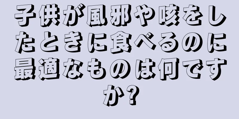 子供が風邪や咳をしたときに食べるのに最適なものは何ですか?