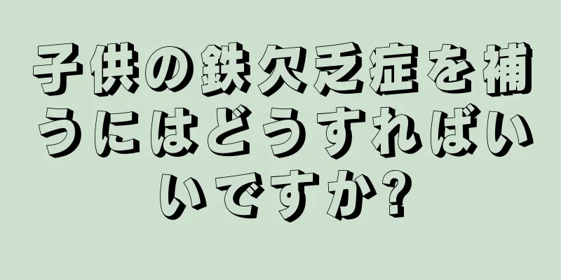 子供の鉄欠乏症を補うにはどうすればいいですか?