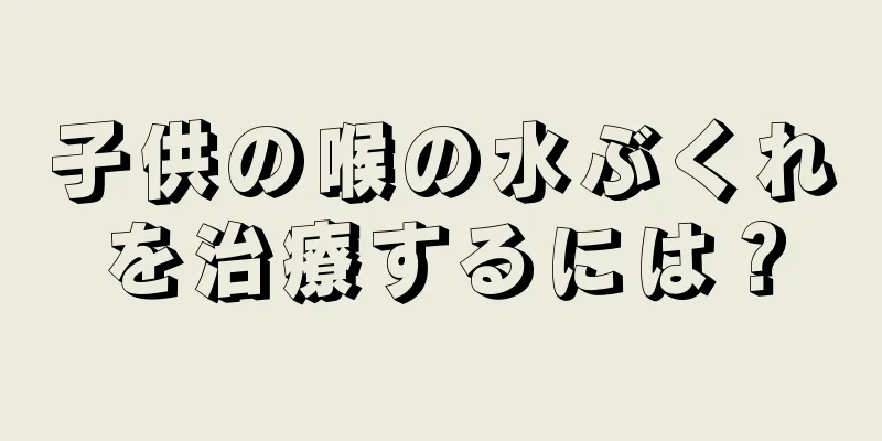 子供の喉の水ぶくれを治療するには？