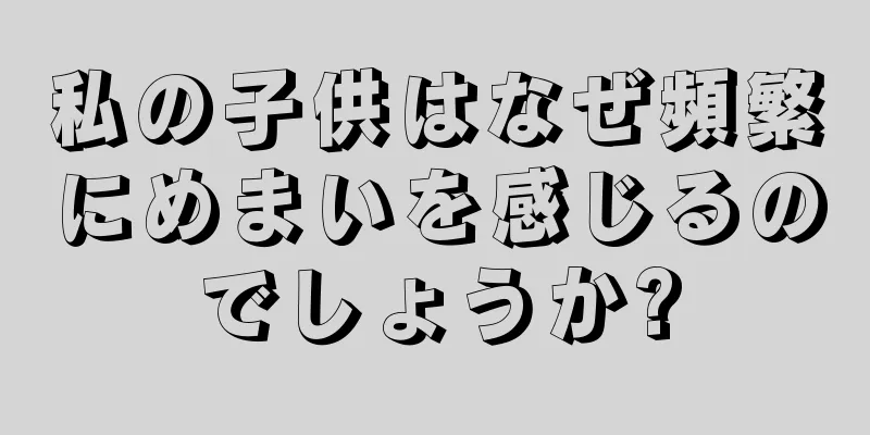 私の子供はなぜ頻繁にめまいを感じるのでしょうか?