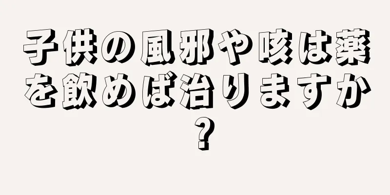 子供の風邪や咳は薬を飲めば治りますか？