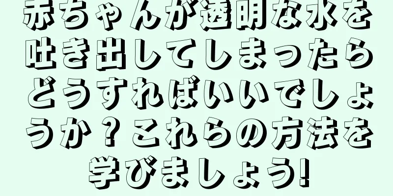 赤ちゃんが透明な水を吐き出してしまったらどうすればいいでしょうか？これらの方法を学びましょう!