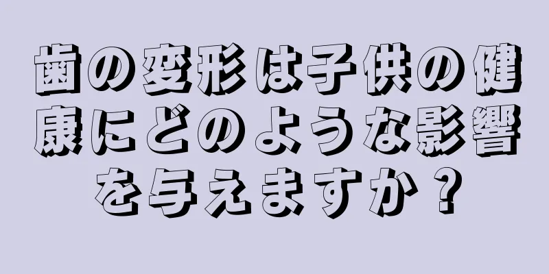 歯の変形は子供の健康にどのような影響を与えますか？