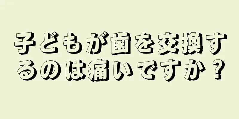 子どもが歯を交換するのは痛いですか？
