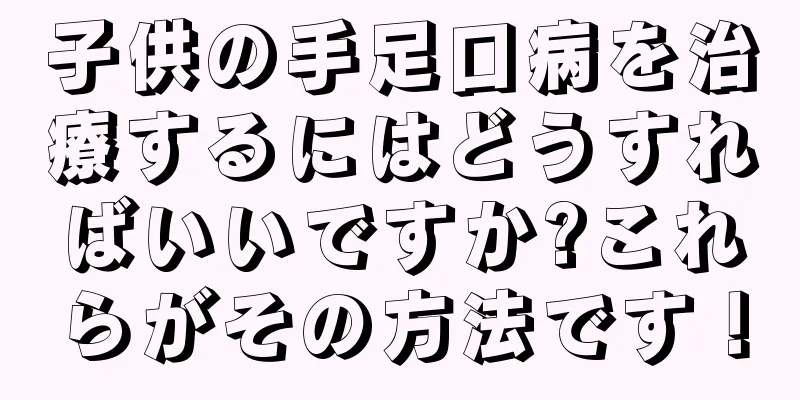 子供の手足口病を治療するにはどうすればいいですか?これらがその方法です！