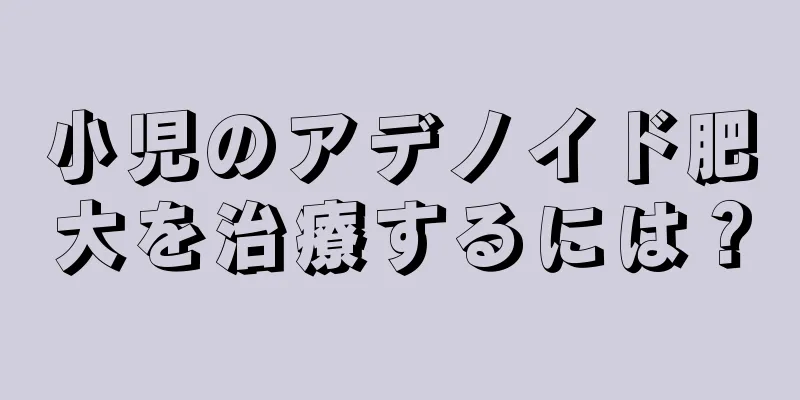小児のアデノイド肥大を治療するには？