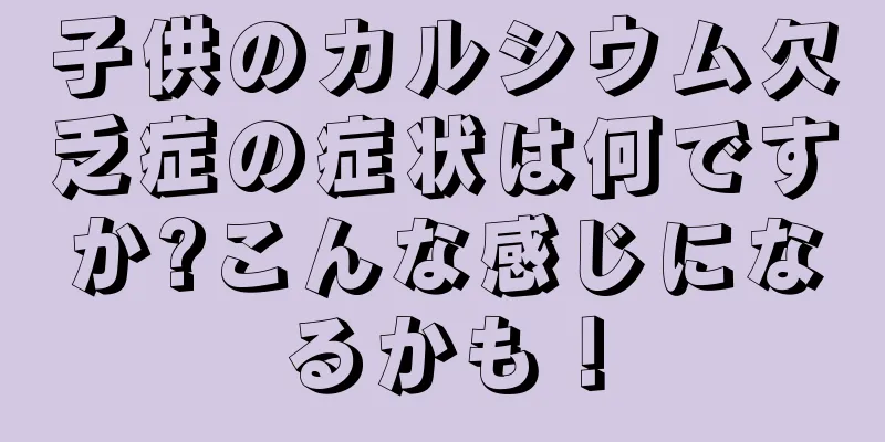 子供のカルシウム欠乏症の症状は何ですか?こんな感じになるかも！