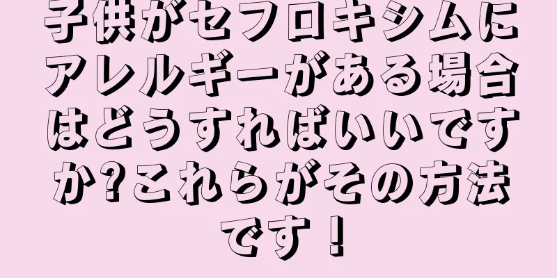 子供がセフロキシムにアレルギーがある場合はどうすればいいですか?これらがその方法です！