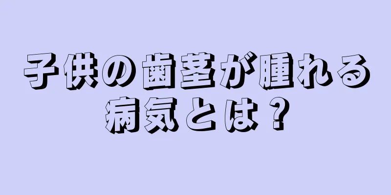 子供の歯茎が腫れる病気とは？