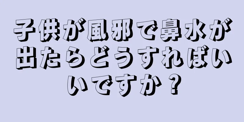 子供が風邪で鼻水が出たらどうすればいいですか？