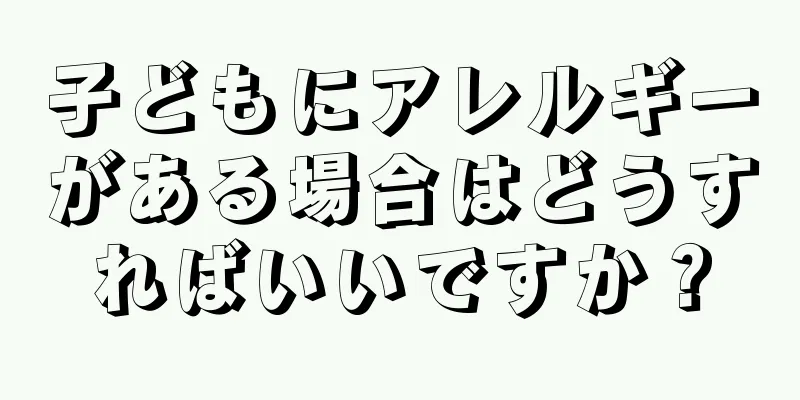 子どもにアレルギーがある場合はどうすればいいですか？