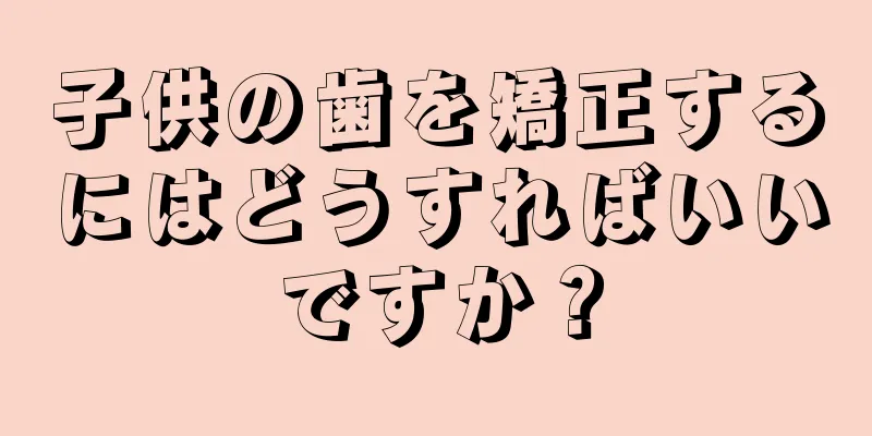子供の歯を矯正するにはどうすればいいですか？