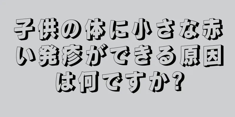 子供の体に小さな赤い発疹ができる原因は何ですか?