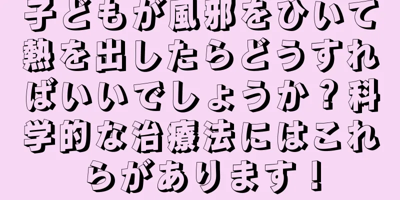 子どもが風邪をひいて熱を出したらどうすればいいでしょうか？科学的な治療法にはこれらがあります！