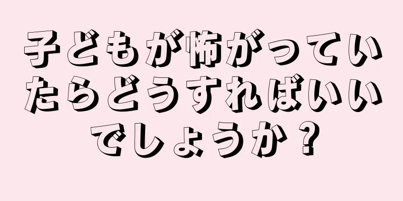 子どもが怖がっていたらどうすればいいでしょうか？