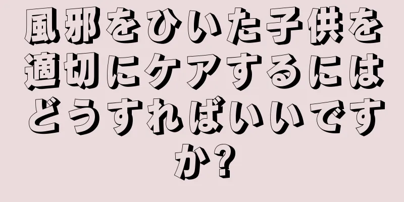 風邪をひいた子供を適切にケアするにはどうすればいいですか?