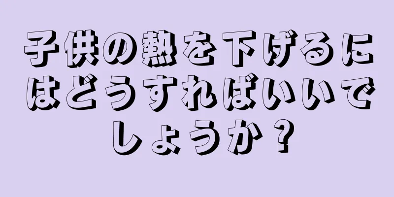 子供の熱を下げるにはどうすればいいでしょうか？