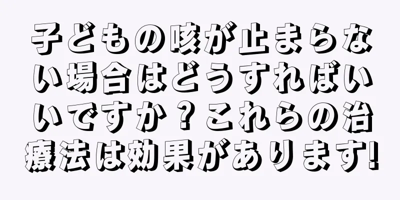 子どもの咳が止まらない場合はどうすればいいですか？これらの治療法は効果があります!