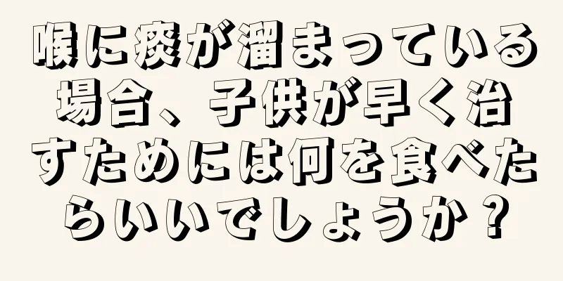 喉に痰が溜まっている場合、子供が早く治すためには何を食べたらいいでしょうか？