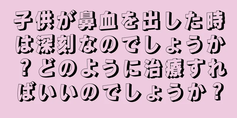 子供が鼻血を出した時は深刻なのでしょうか？どのように治療すればいいのでしょうか？