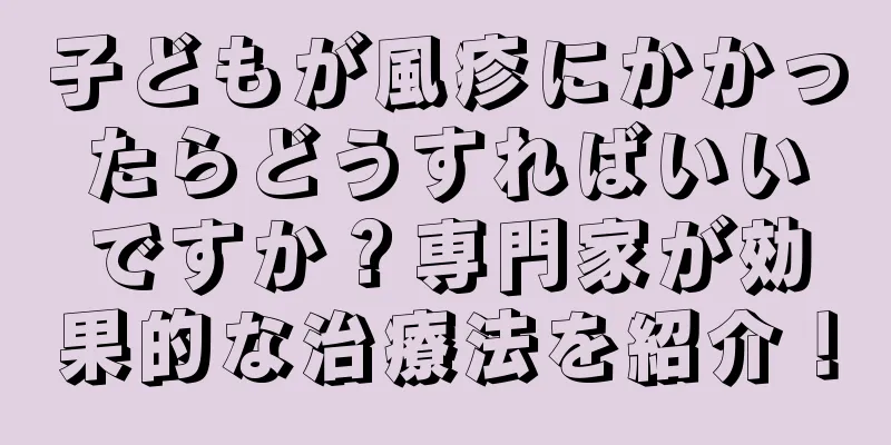 子どもが風疹にかかったらどうすればいいですか？専門家が効果的な治療法を紹介！