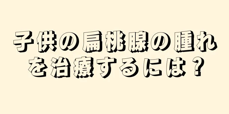 子供の扁桃腺の腫れを治療するには？