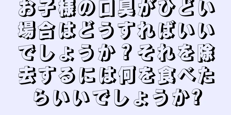 お子様の口臭がひどい場合はどうすればいいでしょうか？それを除去するには何を食べたらいいでしょうか?