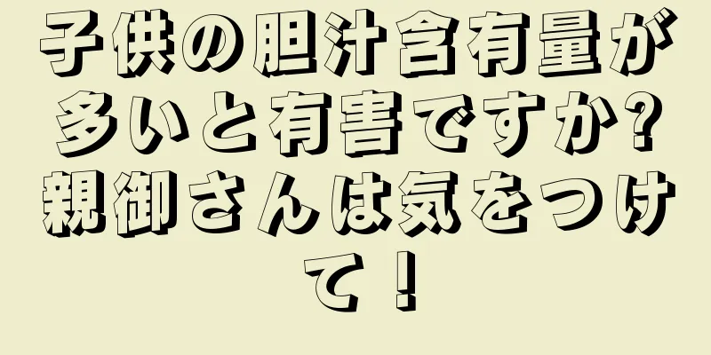 子供の胆汁含有量が多いと有害ですか?親御さんは気をつけて！
