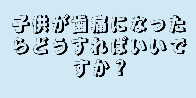 子供が歯痛になったらどうすればいいですか？