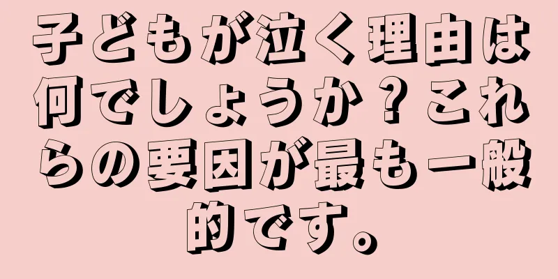子どもが泣く理由は何でしょうか？これらの要因が最も一般的です。