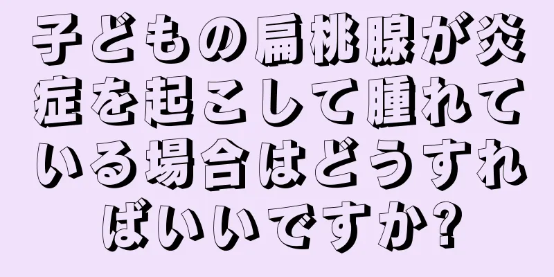 子どもの扁桃腺が炎症を起こして腫れている場合はどうすればいいですか?