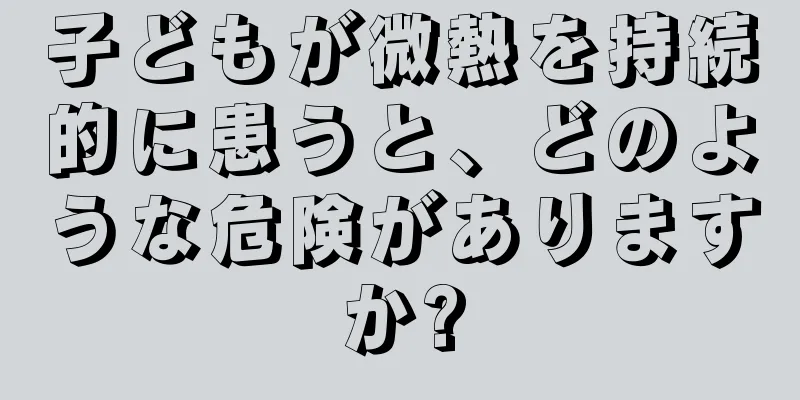 子どもが微熱を持続的に患うと、どのような危険がありますか?