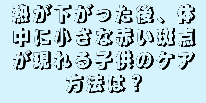 熱が下がった後、体中に小さな赤い斑点が現れる子供のケア方法は？
