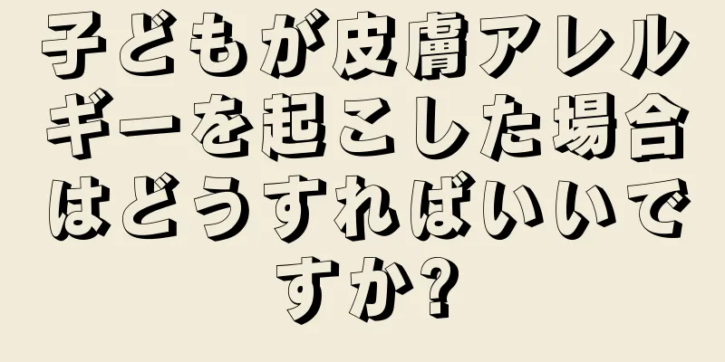 子どもが皮膚アレルギーを起こした場合はどうすればいいですか?