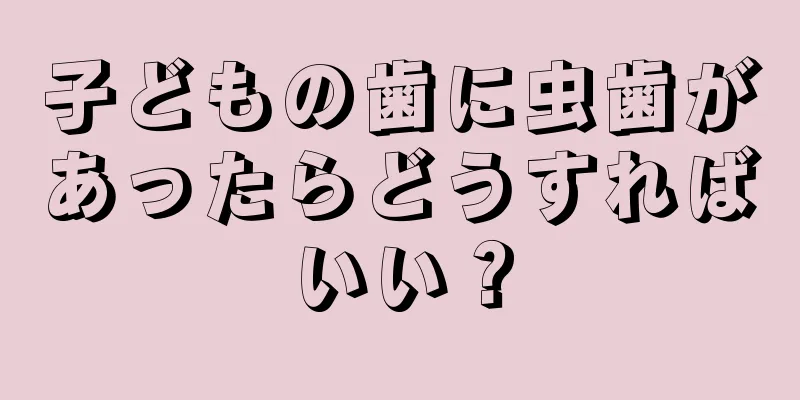 子どもの歯に虫歯があったらどうすればいい？