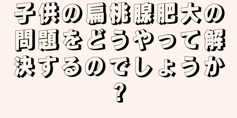 子供の扁桃腺肥大の問題をどうやって解決するのでしょうか?