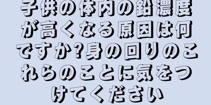 子供の体内の鉛濃度が高くなる原因は何ですか?身の回りのこれらのことに気をつけてください